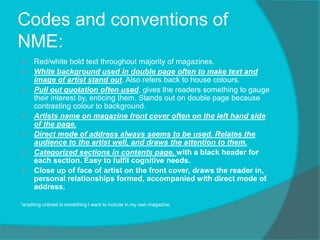Codes and conventions of
NME:
 Red/white bold text throughout majority of magazines.
 White background used in double page often to make text and
image of artist stand out. Also refers back to house colours.
 Pull out quotation often used, gives the readers something to gauge
their interest by, enticing them. Stands out on double page because
contrasting colour to background.
 Artists name on magazine front cover often on the left hand side
of the page.
 Direct mode of address always seems to be used. Relates the
audience to the artist well, and draws the attention to them.
 Categorized sections in contents page, with a black header for
each section. Easy to fulfil cognitive needs.
 Close up of face of artist on the front cover, draws the reader in,
personal relationships formed, accompanied with direct mode of
address.
*anything unlined is something I want to include in my own magazine.
 
