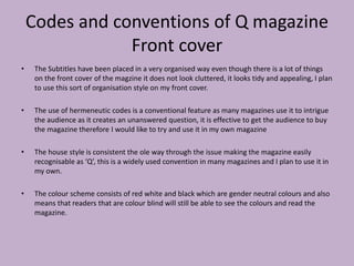 Codes and conventions of Q magazine
Front cover
• The Subtitles have been placed in a very organised way even though there is a lot of things
on the front cover of the magzine it does not look cluttered, it looks tidy and appealing, I plan
to use this sort of organisation style on my front cover.
• The use of hermeneutic codes is a conventional feature as many magazines use it to intrigue
the audience as it creates an unanswered question, it is effective to get the audience to buy
the magazine therefore I would like to try and use it in my own magazine
• The house style is consistent the ole way through the issue making the magazine easily
recognisable as ‘Q’, this is a widely used convention in many magazines and I plan to use it in
my own.
• The colour scheme consists of red white and black which are gender neutral colours and also
means that readers that are colour blind will still be able to see the colours and read the
magazine.
 