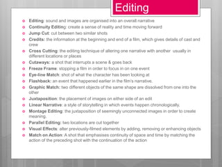  Editing: sound and images are organised into an overall narrative
 Continuity Editing: create a sense of reality and time moving forward
 Jump Cut: cut between two similar shots
 Credits: the information at the beginning and end of a film, which gives details of cast and
crew
 Cross Cutting: the editing technique of altering one narrative with another usually in
different locations or places
 Cutaways: a shot that interrupts a scene & goes back
 Freeze Frame: stopping a film in order to focus in on one event
 Eye-line Match: shot of what the character has been looking at
 Flashback: an event that happened earlier in the film’s narrative.
 Graphic Match: two different objects of the same shape are dissolved from one into the
other
 Juxtaposition: the placement of images on either side of an edit
 Linear Narrative: a style of storytelling in which events happen chronologically.
 Montage Editing: the juxtaposition of seemingly unconnected images in order to create
meaning.
 Parallel Editing: two locations are cut together
 Visual Effects: alter previously-filmed elements by adding, removing or enhancing objects
 Match on Action: A shot that emphasises continuity of space and time by matching the
action of the preceding shot with the continuation of the action
Editing
 
