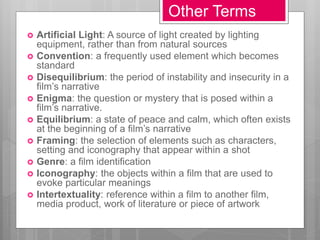 Other Terms
 Artificial Light: A source of light created by lighting
equipment, rather than from natural sources
 Convention: a frequently used element which becomes
standard
 Disequilibrium: the period of instability and insecurity in a
film’s narrative
 Enigma: the question or mystery that is posed within a
film’s narrative.
 Equilibrium: a state of peace and calm, which often exists
at the beginning of a film’s narrative
 Framing: the selection of elements such as characters,
setting and iconography that appear within a shot
 Genre: a film identification
 Iconography: the objects within a film that are used to
evoke particular meanings
 Intertextuality: reference within a film to another film,
media product, work of literature or piece of artwork
 