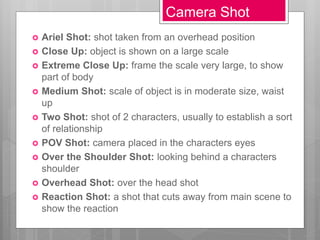 Camera Shot
 Ariel Shot: shot taken from an overhead position
 Close Up: object is shown on a large scale
 Extreme Close Up: frame the scale very large, to show
part of body
 Medium Shot: scale of object is in moderate size, waist
up
 Two Shot: shot of 2 characters, usually to establish a sort
of relationship
 POV Shot: camera placed in the characters eyes
 Over the Shoulder Shot: looking behind a characters
shoulder
 Overhead Shot: over the head shot
 Reaction Shot: a shot that cuts away from main scene to
show the reaction
 