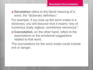 Denotation/Connotation
 Denotation refers to the literal meaning of a
word, the "dictionary definition.“
For example, if you look up the word snake in a
dictionary, you will discover that it means "any of
numerous scaly, legless, sometimes venomous."
 Connotation, on the other hand, refers to the
associations or the emotional suggestions
related to that word.
The connotations for the word snake could include
evil or danger.
 
