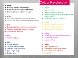 Colour Psychology
 Black
 Authority, power & overpowering
 Makes people appear thinner & stylish
 Black also implies submission & Evil
 White
 Innocence, purity, light, summer & neutral
 Doctors and nurses wear white to imply sterility
 Red
 Emotionally intense colour, love, noticeable,
 Red cars are popular targets for thieves
 Furniture gets attention
 Pink
 Romantic & girly
 Blue
 Popular & loyalty
 Opposite reaction as red.
 Peaceful, calm &productive
 Cold &depressing.
 Good in gyms
 Green
 Improve vision
 Nature, calming, refreshing
 Dark green is masculine, conservative, and
implies wealth
 Could bring bad luck for fashion
 Yellow
 Cheerful, attention, optimistic
 Overpowering if overused
 Concentration, metabolism
 Purple
 Royalty, luxury, wealth & sophistication
 Feminine & romantic
 Appear artificial
 Brown
 Solid, reliable ,earth
 Light brown implies genuineness
 dark brown wood or leather.
 Sad, wistful
 