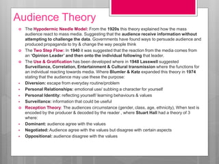 Audience Theory
 The Hypodermic Needle Model: From the 1920s this theory explained how the mass
audience react to mass media. Suggesting that the audience receive information without
attempting to challenge the data. Governments have found ways to persuade audience and
produced propaganda to try & change the way people think
 The Two Step Flow: In 1940 it was suggested that the reaction from the media comes from
an ‘Opinion Leader’ and then onto the individual following that leader.
 The Use & Gratification has been developed where in 1948 Lasswell suggested
Surveillance, Correlation, Entertainment & Cultural transmission where the functions for
an individual reacting towards media. Where Blumler & Katz expanded this theory in 1974
stating that the audience may use these the purpose:
 Diversion: escape from everyday routine/problem
 Personal Relationships: emotional use/ subbing a character for yourself
 Personal Identity: reflecting yourself/ learning behaviours & values
 Surveillance: information that could be useful
 Reception Theory: The audiences circumstance (gender, class, age, ethnicity), When text is
encoded by the producer & decoded by the reader , where Stuart Hall had a theory of 3
where:
 Dominant: audience agree with the values
 Negotiated: Audience agree with the values but disagree with certain aspects
 Oppositional: audience disagree with the values
 