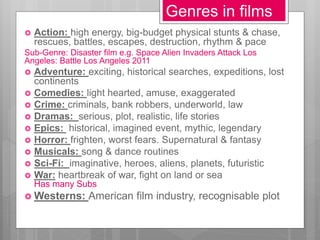 Genres in films
 Action: high energy, big-budget physical stunts & chase,
rescues, battles, escapes, destruction, rhythm & pace
Sub-Genre: Disaster film e.g. Space Alien Invaders Attack Los
Angeles: Battle Los Angeles 2011
 Adventure: exciting, historical searches, expeditions, lost
continents
 Comedies: light hearted, amuse, exaggerated
 Crime: criminals, bank robbers, underworld, law
 Dramas: serious, plot, realistic, life stories
 Epics: historical, imagined event, mythic, legendary
 Horror: frighten, worst fears. Supernatural & fantasy
 Musicals: song & dance routines
 Sci-Fi: imaginative, heroes, aliens, planets, futuristic
 War: heartbreak of war, fight on land or sea
Has many Subs
 Westerns: American film industry, recognisable plot
 