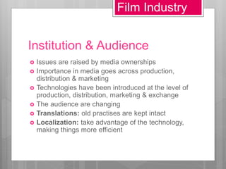 Institution & Audience
 Issues are raised by media ownerships
 Importance in media goes across production,
distribution & marketing
 Technologies have been introduced at the level of
production, distribution, marketing & exchange
 The audience are changing
 Translations: old practises are kept intact
 Localization: take advantage of the technology,
making things more efficient
Film Industry
 
