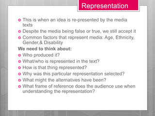 Representation
 This is when an idea is re-presented by the media
texts
 Despite the media being false or true, we still accept it
 Common factors that represent media: Age, Ethnicity,
Gender,& Disability
We need to think about:
 Who produced it?
 What/who is represented in the text?
 How is that thing represented?
 Why was this particular representation selected?
 What might the alternatives have been?
 What frame of reference does the audience use when
understanding the representation?
 