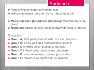 Audience
 People who consume any media text
 Without audience there will be no media, no profit
 Mass audience (broadcast audience): Mainstream, large
group
 Niche audience: smaller but influential with unique interest
Categories:
 Group A: Well paid professionals, doctors, lawyers
 Group B: Fairly well paid professionals, teacher
 Group C1: ‘white collar’ nurses, junior jobs
 Group C2: ‘blue collar’ electricians ,plumbers
 Group D: manual workers, drivers, post sorters
 Group E: students, unemployed, pensioners
 