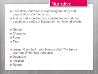 Narrative
 Essentially, narrative is examining the story and
organisation of a media text.
 A story that is created in a constructed format, that
describes a series of fictional or non-fictional events
 Gender
 Character
 Form
 Time
 Joseph Campbell had a theory called The Hero’s
Journey. Which has three acts
 Departure
 Initiation
 Return
 