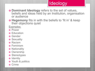 Ideology
 Dominant Ideology refers to the set of values,
beliefs and ideas held by an Institution, organisation
or audience
 Hegemony fits in with the beliefs to ‘fit in’ & keep
their objections quiet
Examples:
 Power
 Education
 Gender
 Sexuality
 Racism
 Feminism
 Nationality
 Ownership
 Stereotypes
 Identity
 Youth & politics
 Crime
 