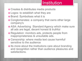 Institution
 Creates & distributes media products
 Logos: to establish what they are
 Brand: Symbolises what it is
 Conglomerates: a company that owns other large
company's
 ASA: Advertising Standard Agency which make sure
all ads are legal, decent honest & truthful
 Regulation: monitors ads, protects people from
inappropriateness & unsuitable ads.
 Censorship: where media text cause harmful/
sensitive to the audience
 Its more about the Institutions care about branding
and recognition rather than audience pleasures and
satisfactions.
 