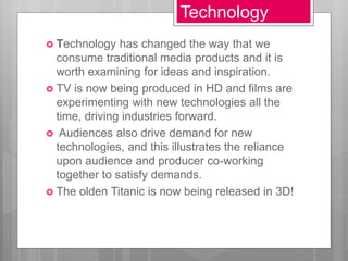 Technology
 Technology has changed the way that we
consume traditional media products and it is
worth examining for ideas and inspiration.
 TV is now being produced in HD and films are
experimenting with new technologies all the
time, driving industries forward.
 Audiences also drive demand for new
technologies, and this illustrates the reliance
upon audience and producer co-working
together to satisfy demands.
 The olden Titanic is now being released in 3D!
 