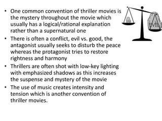 • One common convention of thriller movies is
the mystery throughout the movie which
usually has a logical/rational explanation
rather than a supernatural one
• There is often a conflict, evil vs. good, the
antagonist usually seeks to disturb the peace
whereas the protagonist tries to restore
rightness and harmony
• Thrillers are often shot with low-key lighting
with emphasized shadows as this increases
the suspense and mystery of the movie
• The use of music creates intensity and
tension which is another convention of
thriller movies.
 