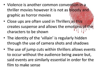 • Violence is another common convention in a
thriller movies however it is not as bloody and
graphic as horror movies
• Close ups are often used in Thrillers as this
creates suspense and allows the emotions of the
characters to be shown
• The identity of the ‘villain’ is regularly hidden
through the use of camera shots and shadows
• The use of jump cuts within thrillers allows events
to occur without the audience being aware but,
said events are similarly essential in order for the
film to make sense
 