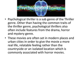 Psychological Thriller
• Psychological thriller is a sub genre of the Thriller
genre. Other than having the common traits of
the thriller genre, psychological thrillers also
often include features from the drama, horror
and mystery genre.
• These movies are often set in modern places and
urban cities in order to give the movie a more
real life, relatable feeling rather than the
countryside or an isolated location which is
commonly associated with horror movies.
 
