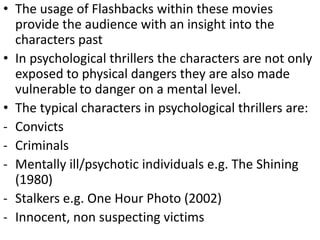 • The usage of Flashbacks within these movies
provide the audience with an insight into the
characters past
• In psychological thrillers the characters are not only
exposed to physical dangers they are also made
vulnerable to danger on a mental level.
• The typical characters in psychological thrillers are:
- Convicts
- Criminals
- Mentally ill/psychotic individuals e.g. The Shining
(1980)
- Stalkers e.g. One Hour Photo (2002)
- Innocent, non suspecting victims
 