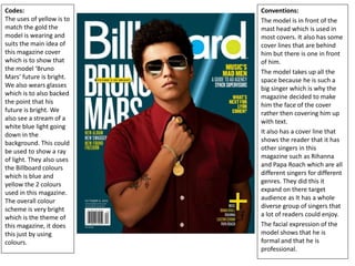 Codes:
The uses of yellow is to
match the gold the
model is wearing and
suits the main idea of
this magazine cover
which is to show that
the model ‘Bruno
Mars’ future is bright.
We also wears glasses
which is to also backed
the point that his
future is bright. We
also see a stream of a
white blue light going
down in the
background. This could
be used to show a ray
of light. They also uses
the Billboard colours
which is blue and
yellow the 2 colours
used in this magazine.
The overall colour
scheme is very bright
which is the theme of
this magazine, it does
this just by using
colours.
Conventions:
The model is in front of the
mast head which is used in
most covers. It also has some
cover lines that are behind
him but there is one in front
of him.
The model takes up all the
space because he is such a
big singer which is why the
magazine decided to make
him the face of the cover
rather then covering him up
with text.
It also has a cover line that
shows the reader that it has
other singers in this
magazine such as Rihanna
and Papa Roach which are all
different singers for different
genres. They did this it
expand on there target
audience as It has a whole
diverse group of singers that
a lot of readers could enjoy.
The facial expression of the
model shows that he is
formal and that he is
professional.
 