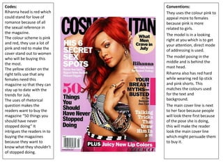 Codes:
Rihanna head is red which
could stand for love of
romance because of all
the sexual reference in
the magazine.
The colour scheme is pink
and red, they use a lot of
pink and red to make the
cover stand out to women
who will be buying this
the most.
The yellow sticker on the
right tells use that any
females need this
magazine so that they can
stay up to date with the
trends for July.
The uses of rhetorical
question makes the
readers want to buy the
magazine “50 things you
should have never
stopped doing” It
intrigues the readers in to
buying the magazines
because they want to
know what they shouldn’t
of stopped doing.
Conventions:
They uses the colour pink to
appeal more to females
because pink is more
related to girls.
The model is in a looking
right at you which is to get
your attention, direct mode
of addressing is used.
The model posing in the
middle and is behind the
mast head.
Rihanna also has red hard
while wearing red lip stick
and pink shorts. This
matches the colours used
for the text and
background.
The main cover line is next
to her face because people
will look there first because
of the pose she is doing,
this will make the reader
look the main cover line
which might persuade them
to buy it.
 
