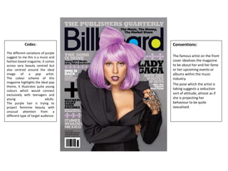 Codes:
The different variations of purple
suggest to me this is a music and
fashion based magazine, it comes
across very beauty centred but
also centred around the ideal
image of a pop artist.
The colour scheme of this
magazine highlights the ideal pop
theme, it illustrates quite young
colours which would connect
exclusively with teenagers and
young adults.
The purple hair is trying to
project feminine beauty with
unusual attention from a
different type of target audience.
Conventions:
The famous artist on the front
cover idealises the magazine
to be about her and her fame
or her upcoming events or
albums within the music
industry.
The pose which the artist is
taking suggests a seduction
sort of attitude, almost as if
she is projecting her
behaviour to be quite
sexualised.
 