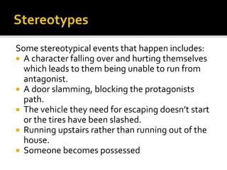 Some stereotypical events that happen includes:
 A character falling over and hurting themselves
which leads to them being unable to run from
antagonist.
 A door slamming, blocking the protagonists
path.
 The vehicle they need for escaping doesn’t start
or the tires have been slashed.
 Running upstairs rather than running out of the
house.
 Someone becomes possessed
 