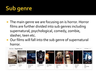  The main genre we are focusing on is horror. Horror
films are further divided into sub genres including
supernatural, psychological, comedy, zombie,
slasher, teen etc.
 Our films will fall into the sub genre of supernatural
horror.
 