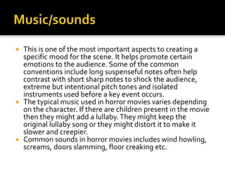  This is one of the most important aspects to creating a
specific mood for the scene. It helps promote certain
emotions to the audience. Some of the common
conventions include long suspenseful notes often help
contrast with short sharp notes to shock the audience,
extreme but intentional pitch tones and isolated
instruments used before a key event occurs.
 The typical music used in horror movies varies depending
on the character. If there are children present in the movie
then they might add a lullaby.They might keep the
original lullaby song or they might distort it to make it
slower and creepier.
 Common sounds in horror movies includes wind howling,
screams, doors slamming, floor creaking etc.
 