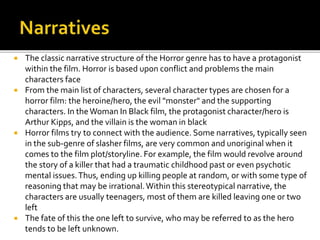  The classic narrative structure of the Horror genre has to have a protagonist
within the film. Horror is based upon conflict and problems the main
characters face
 From the main list of characters, several character types are chosen for a
horror film: the heroine/hero, the evil "monster" and the supporting
characters. In theWoman In Black film, the protagonist character/hero is
Arthur Kipps, and the villain is the woman in black
 Horror films try to connect with the audience. Some narratives, typically seen
in the sub-genre of slasher films, are very common and unoriginal when it
comes to the film plot/storyline. For example, the film would revolve around
the story of a killer that had a traumatic childhood past or even psychotic
mental issues.Thus, ending up killing people at random, or with some type of
reasoning that may be irrational.Within this stereotypical narrative, the
characters are usually teenagers, most of them are killed leaving one or two
left
 The fate of this the one left to survive, who may be referred to as the hero
tends to be left unknown.
 