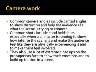  Common camera angles include canted angles
to show distortion and help the audience see
what the scene is trying to connote.
 Common shots include hand held shots
especially when a character is running to show
how intense the scene is and make the audience
feel like they are physically experiencing it and
to make them feel involved.
 They also use a lot of extreme close ups on the
protagonists face to show their emotions and to
build up tension in a scene.
 