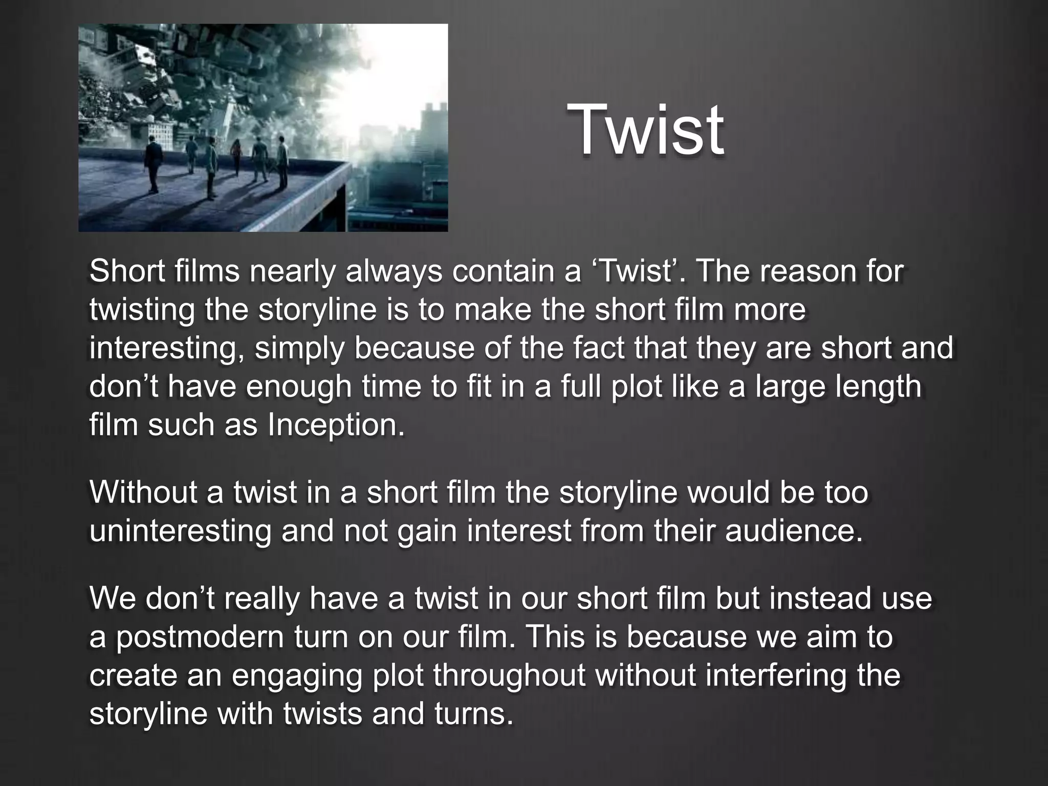 Twist
Short films nearly always contain a ‘Twist’. The reason for
twisting the storyline is to make the short film more
interesting, simply because of the fact that they are short and
don’t have enough time to fit in a full plot like a large length
film such as Inception.
Without a twist in a short film the storyline would be too
uninteresting and not gain interest from their audience.
We don’t really have a twist in our short film but instead use
a postmodern turn on our film. This is because we aim to
create an engaging plot throughout without interfering the
storyline with twists and turns.
 