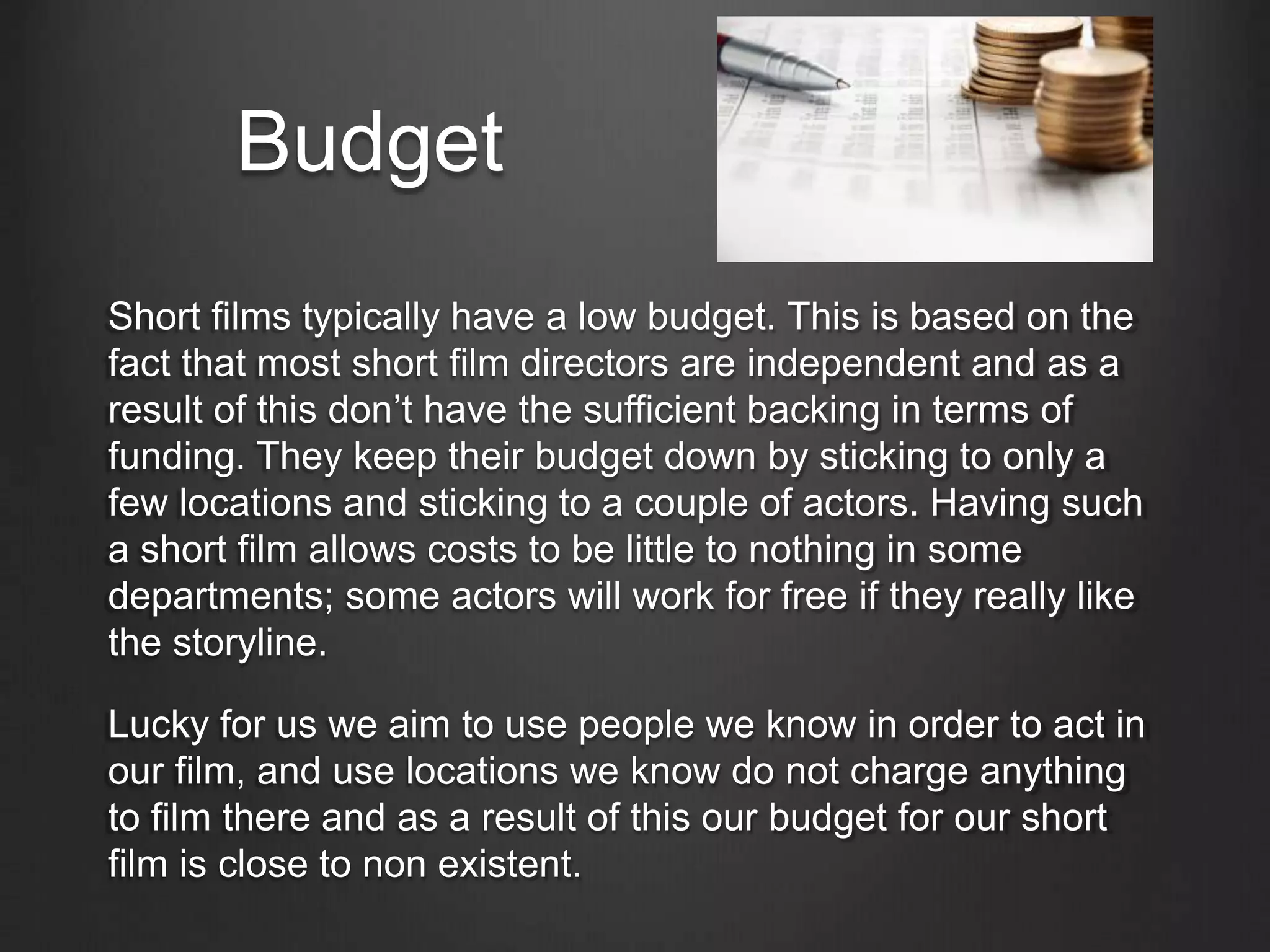 Budget
Short films typically have a low budget. This is based on the
fact that most short film directors are independent and as a
result of this don’t have the sufficient backing in terms of
funding. They keep their budget down by sticking to only a
few locations and sticking to a couple of actors. Having such
a short film allows costs to be little to nothing in some
departments; some actors will work for free if they really like
the storyline.
Lucky for us we aim to use people we know in order to act in
our film, and use locations we know do not charge anything
to film there and as a result of this our budget for our short
film is close to non existent.
 
