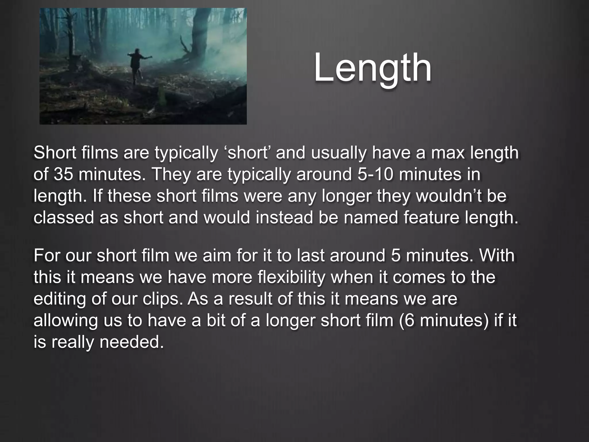 Length
Short films are typically ‘short’ and usually have a max length
of 35 minutes. They are typically around 5-10 minutes in
length. If these short films were any longer they wouldn’t be
classed as short and would instead be named feature length.
For our short film we aim for it to last around 5 minutes. With
this it means we have more flexibility when it comes to the
editing of our clips. As a result of this it means we are
allowing us to have a bit of a longer short film (6 minutes) if it
is really needed.
 