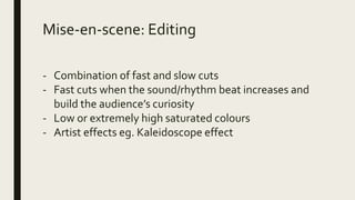 Mise-en-scene: Editing
- Combination of fast and slow cuts
- Fast cuts when the sound/rhythm beat increases and
build the audience’s curiosity
- Low or extremely high saturated colours
- Artist effects eg. Kaleidoscope effect
 