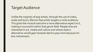 TargetAudience
Unlike the majority of pop artists, through the use of video,
audio and lyrics, Electro-Pop artists targets a niche audience.
This gives the musical outcome a more alternative aspect to it,
making it successful within that genre field. People who are
interested in art, media and culture and whose style is
alternative would gear towards electro-pop more because it’s
less mainstream.
 