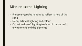 Mise-en-scene: Lighting
- Florescent/strobe lighting to reflect nature of the
song
- Neon, artificial lighting and colour
- Occasionally soft lighting to show of the natural
environment and the elements
 