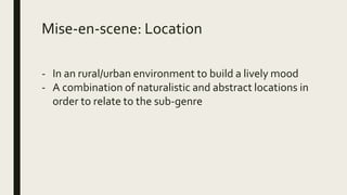 Mise-en-scene: Location
- In an rural/urban environment to build a lively mood
- A combination of naturalistic and abstract locations in
order to relate to the sub-genre
 