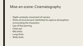Mise-en-scene:Cinematography
- Slight unsteady movement of camera
- Shots of environment interlinked to capture atmosphere
surrounding the characters
- Use of fast panning
- Close ups
- Mid shots
- Long shots
- Wide shots
 