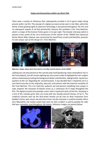 JordanScott
Codes and Conventions within my Short Film
There were a variety of influences that subsequently resulted in Sci-Fi genre tropes being
present within my film. The concept of a digital assistant can be seen in Iron Man, whilst the
theme of blue glowing lights to represent technology is also present throughout the film and
its subsequent sequels. A set that prominently features this aesthetic is the Time Machine,
which is a trope of the Science Fiction genre in its own right. The Console Unit prop which is
present at the centre of the set is reminiscent of the interior of the TARDIS from television
drama Doctor Who, however was constructed by myself from scratch and therefore presents
its own unique spin on the design of a Time Machine.
Reference images above show Tony Stark as Iron Man and the Interior of the TARDIS.
Lighting was not only present on the console prop itself (producing a blue atmospheric hue in
the final product), but off-camera lighting was also used in order to highlight the main subject
whilst simultaneously making the background darker and therefore adding further mysterious
qualities to the set. Regarding the second location, it was decided that it should be set in a
vast forest area due to the originality, obscurity and contrast with the futuristic aesthetic of
the Time Machine. This is to catch the audience out and present something truly unique in
style, however the character of Araveb serves as a continuous Sci-Fi trope throughout the
film. The digital assistant also provides comic relief in particular parts of the film, throwing in
a hint of the comedy genre that sits nicely with the already present themes of Sci-Fi. The
simplistic costume worn by the blue-toned Araveb can be seen to draw inspiration from
Aladdin’s Genie, who shares not only these traits, but the character is used for comedic effect
also. Meanwhile, the leather jacket later worn by John Lambert is used to parody the style
that was commonly used throughout old movies, reference images are present below:
 