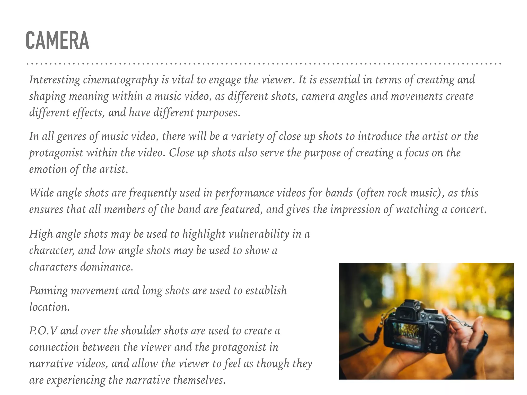 CAMERA
Interesting cinematography is vital to engage the viewer. It is essential in terms of creating and
shaping meaning within a music video, as different shots, camera angles and movements create
different effects, and have different purposes.
In all genres of music video, there will be a variety of close up shots to introduce the artist or the
protagonist within the video. Close up shots also serve the purpose of creating a focus on the
emotion of the artist.
Wide angle shots are frequently used in performance videos for bands (often rock music), as this
ensures that all members of the band are featured, and gives the impression of watching a concert.
High angle shots may be used to highlight vulnerability in a
character, and low angle shots may be used to show a
characters dominance.
Panning movement and long shots are used to establish
location.
P.O.V and over the shoulder shots are used to create a
connection between the viewer and the protagonist in
narrative videos, and allow the viewer to feel as though they
are experiencing the narrative themselves.
 