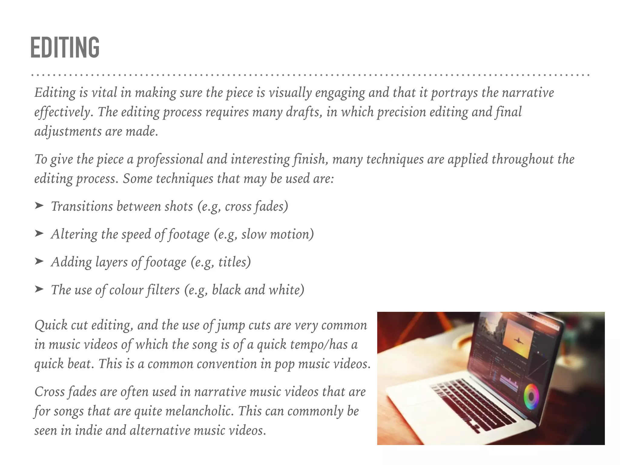 EDITING
Editing is vital in making sure the piece is visually engaging and that it portrays the narrative
effectively. The editing process requires many drafts, in which precision editing and final
adjustments are made.
To give the piece a professional and interesting finish, many techniques are applied throughout the
editing process. Some techniques that may be used are:
➤ Transitions between shots (e.g, cross fades)
➤ Altering the speed of footage (e.g, slow motion)
➤ Adding layers of footage (e.g, titles)
➤ The use of colour filters (e.g, black and white)
Quick cut editing, and the use of jump cuts are very common
in music videos of which the song is of a quick tempo/has a
quick beat. This is a common convention in pop music videos.
Cross fades are often used in narrative music videos that are
for songs that are quite melancholic. This can commonly be
seen in indie and alternative music videos.
 