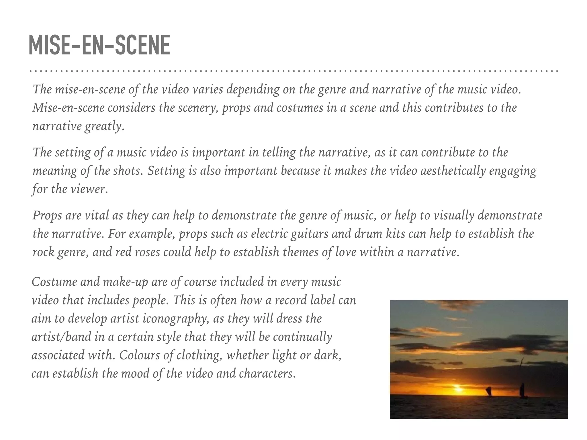 MISE-EN-SCENE
The mise-en-scene of the video varies depending on the genre and narrative of the music video.
Mise-en-scene considers the scenery, props and costumes in a scene and this contributes to the
narrative greatly.
The setting of a music video is important in telling the narrative, as it can contribute to the
meaning of the shots. Setting is also important because it makes the video aesthetically engaging
for the viewer.
Props are vital as they can help to demonstrate the genre of music, or help to visually demonstrate
the narrative. For example, props such as electric guitars and drum kits can help to establish the
rock genre, and red roses could help to establish themes of love within a narrative.
Costume and make-up are of course included in every music
video that includes people. This is often how a record label can
aim to develop artist iconography, as they will dress the
artist/band in a certain style that they will be continually
associated with. Colours of clothing, whether light or dark,
can establish the mood of the video and characters.
 