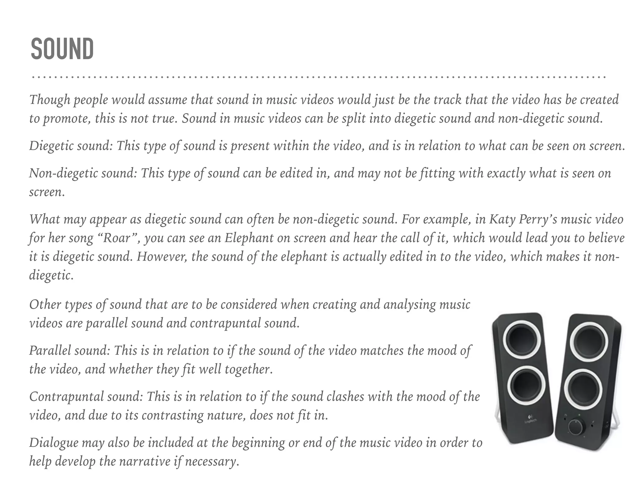 SOUND
Though people would assume that sound in music videos would just be the track that the video has be created
to promote, this is not true. Sound in music videos can be split into diegetic sound and non-diegetic sound.
Diegetic sound: This type of sound is present within the video, and is in relation to what can be seen on screen.
Non-diegetic sound: This type of sound can be edited in, and may not be fitting with exactly what is seen on
screen.
What may appear as diegetic sound can often be non-diegetic sound. For example, in Katy Perry’s music video
for her song “Roar”, you can see an Elephant on screen and hear the call of it, which would lead you to believe
it is diegetic sound. However, the sound of the elephant is actually edited in to the video, which makes it non-
diegetic.
Other types of sound that are to be considered when creating and analysing music
videos are parallel sound and contrapuntal sound.
Parallel sound: This is in relation to if the sound of the video matches the mood of
the video, and whether they fit well together.
Contrapuntal sound: This is in relation to if the sound clashes with the mood of the
video, and due to its contrasting nature, does not fit in.
Dialogue may also be included at the beginning or end of the music video in order to
help develop the narrative if necessary.
 
