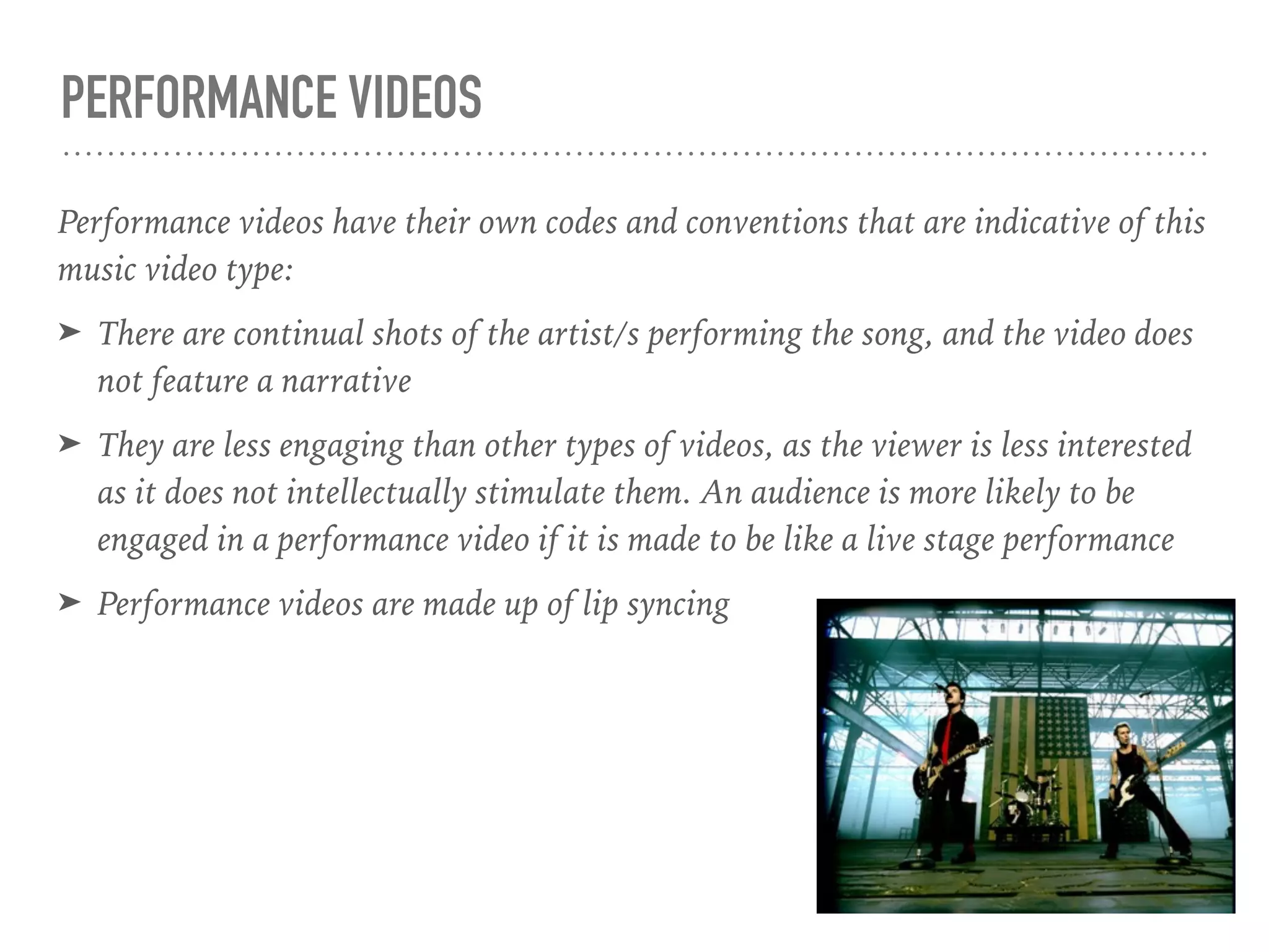 PERFORMANCE VIDEOS
Performance videos have their own codes and conventions that are indicative of this
music video type:
➤ There are continual shots of the artist/s performing the song, and the video does
not feature a narrative
➤ They are less engaging than other types of videos, as the viewer is less interested
as it does not intellectually stimulate them. An audience is more likely to be
engaged in a performance video if it is made to be like a live stage performance
➤ Performance videos are made up of lip syncing
 