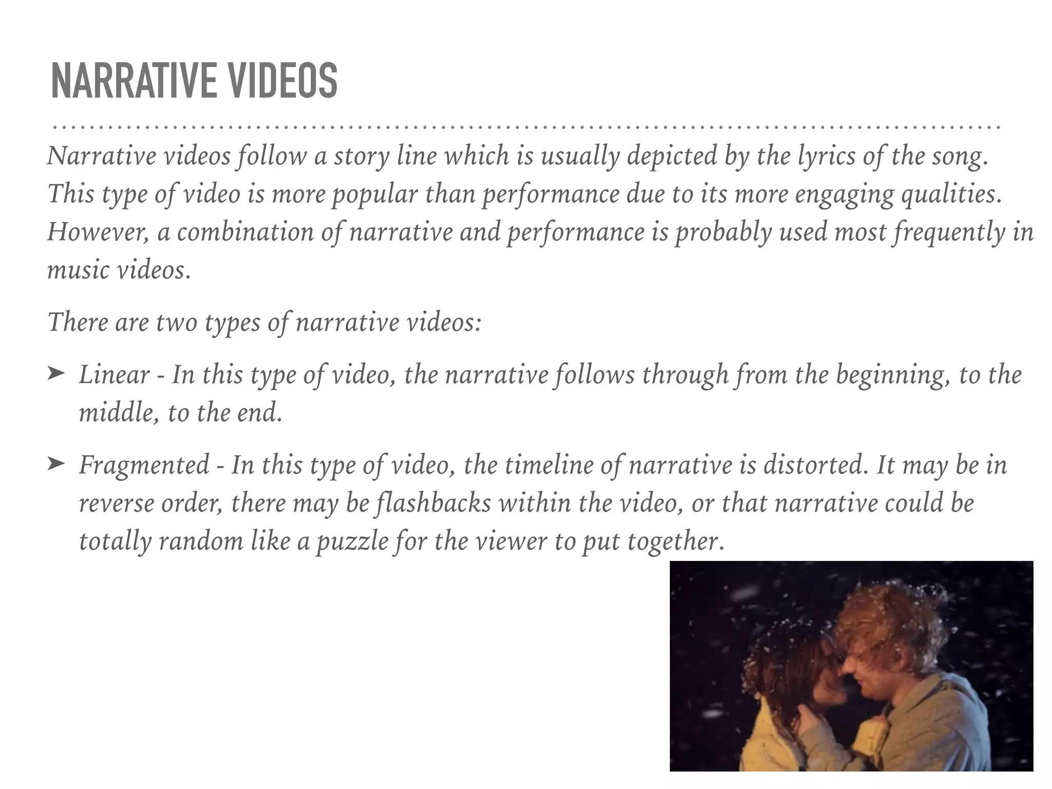 NARRATIVE VIDEOS
Narrative videos follow a story line which is usually depicted by the lyrics of the song.
This type of video is more popular than performance due to its more engaging qualities.
However, a combination of narrative and performance is probably used most frequently in
music videos.
There are two types of narrative videos:
➤ Linear - In this type of video, the narrative follows through from the beginning, to the
middle, to the end.
➤ Fragmented - In this type of video, the timeline of narrative is distorted. It may be in
reverse order, there may be flashbacks within the video, or that narrative could be
totally random like a puzzle for the viewer to put together.
 