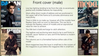 Front cover (male)
- Low key lighting tending to be from the side, to accentuate
jawline and chiselled features for masculinity.
- Most utilise direct mode of address and are positioned in
the upper half of the frame as It connotes dominance and
masculinity.
- There is little to no make up, however all of the models have
flawless faces with no scars or blemishes. This can be to
indicate the flawless nature of models and an aspirational
value for men to achieve.
- The title text is bold and large to catch attention.
- The taglines and anchoring texts tend to be in serif fonts to
indicate ‘sauve’ fashion or sans-serif If the fashion is modern
or ‘trendy’.
- The columns are in a formatted fashion either side of the
model
- Most magazines have the issue in small text in the corners of
the magazine or just below the magazine title in small font
 