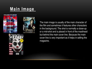 Main Image
The main image is usually of the main character of
the film and sometimes it features other characters
in the background. The shot is normally a close-up
or a mid-shot and is placed in front of the masthead
but behind the main cover line. Because the main
cover line is very important as it helps in selling the
magazine.
 