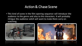 Action& Chase Scene
• This kind of scene in the film opening sequence will introduce the
audience to the genre and also to the characters. It will probably
intrigue the audience witch will want to make them carry on
watching.
 