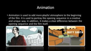Animation
• Animation is used to add more playful atmosphere to the beginning
of the film. It is used to portray the opening sequence in a creative
and unique way. In addition, it makes a clear difference between the
opening sequence and the film itself.
 