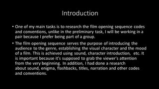 Introduction
• One of my main tasks is to research the film opening sequence codes
and conventions, unlike in the preliminary task, I will be working in a
pair because I prefer being part of a group.
• The film opening sequence serves the purpose of introducing the
audience to the genre, establishing the visual character and the mood
of a film. This is achieved using sound, character introduction, etc. It
is important because it's supposed to grab the viewer's attention
from the very beginning. In addition, I had done a research
about sound, enigma, flashbacks, titles, narration and other codes
and conventions.
 