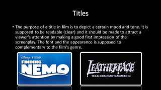 Titles
• The purpose of a title in film is to depict a certain mood and tone. It is
supposed to be readable (clear) and it should be made to attract a
viewer's attention by making a good first impression of the
screenplay. The font and the appearance is supposed to
complementary to the film's genre.
 