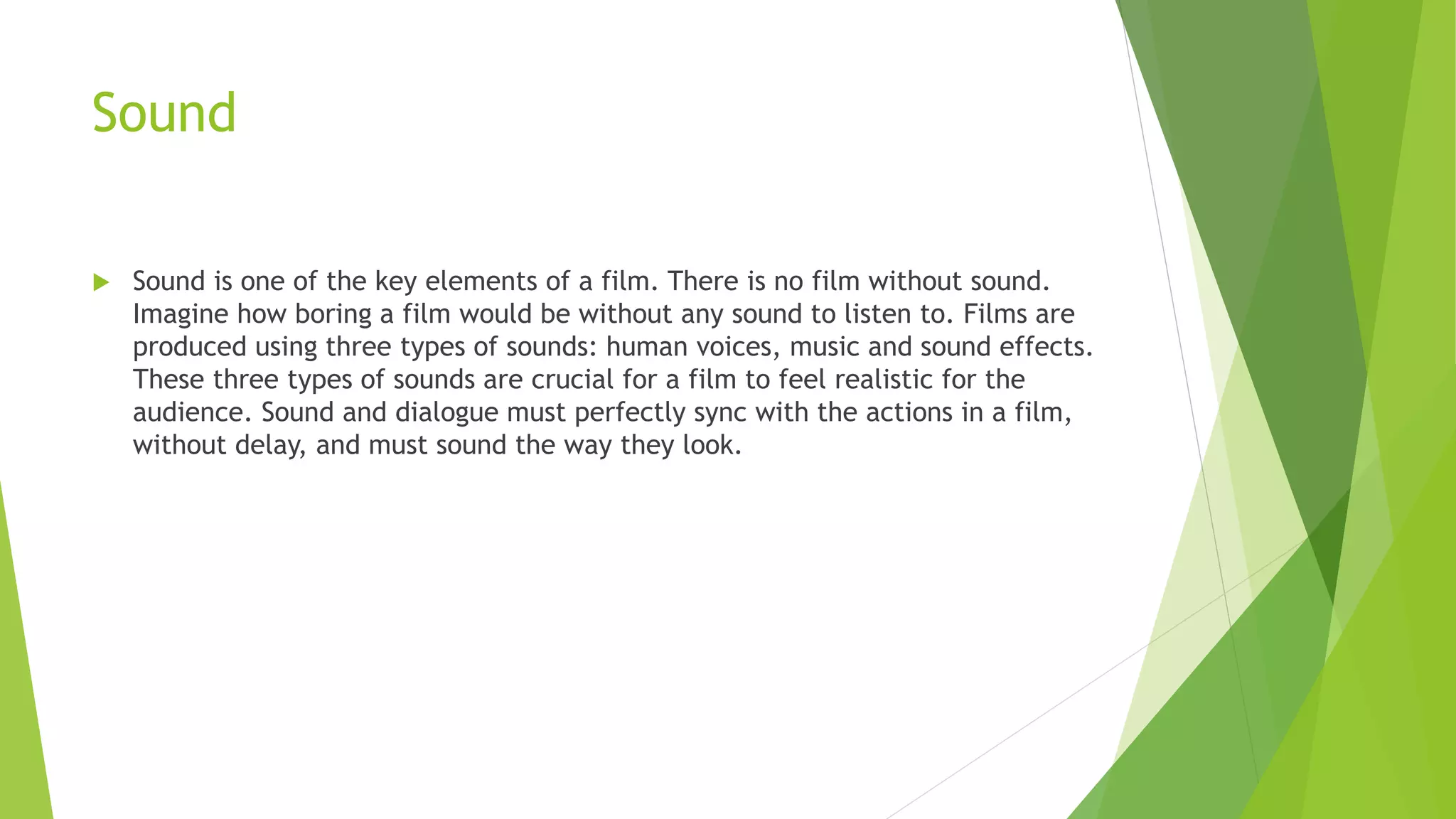 Sound
 Sound is one of the key elements of a film. There is no film without sound.
Imagine how boring a film would be without any sound to listen to. Films are
produced using three types of sounds: human voices, music and sound effects.
These three types of sounds are crucial for a film to feel realistic for the
audience. Sound and dialogue must perfectly sync with the actions in a film,
without delay, and must sound the way they look.
 